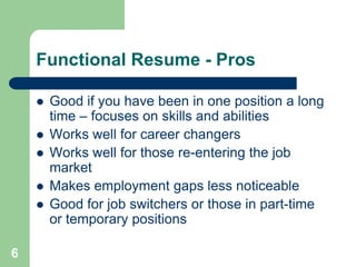 Functional Resume - Pros

       Good if you have been in one position a long
        time – focuses on skills and abilities
       Works well for career changers
       Works well for those re-entering the job
        market
       Makes employment gaps less noticeable
       Good for job switchers or those in part-time
        or temporary positions

6
 