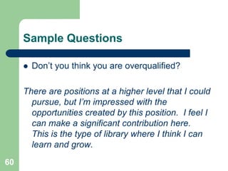 Sample Questions

        Don’t you think you are overqualified?

     There are positions at a higher level that I could
       pursue, but I’m impressed with the
       opportunities created by this position. I feel I
       can make a significant contribution here.
       This is the type of library where I think I can
       learn and grow.
60
 