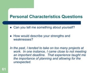 Personal Characteristics Questions

        Can you tell me something about yourself?

        How would describe your strengths and
         weaknesses?

     In the past, I tended to take on too many projects at
        work. In one instance, I came close to not meeting
        an important deadline. That experience taught me
        the importance of planning and allowing for the
        unexpected.

61
 