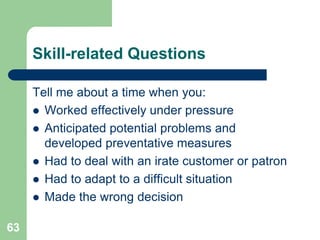 Skill-related Questions

     Tell me about a time when you:
      Worked effectively under pressure
      Anticipated potential problems and
       developed preventative measures
      Had to deal with an irate customer or patron
      Had to adapt to a difficult situation
      Made the wrong decision


63
 