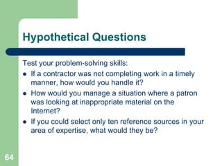 Hypothetical Questions

     Test your problem-solving skills:
      If a contractor was not completing work in a timely
       manner, how would you handle it?
      How would you manage a situation where a patron
       was looking at inappropriate material on the
       Internet?
      If you could select only ten reference sources in your
       area of expertise, what would they be?


64
 