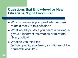 Questions that Entry-level or New
     Librarians Might Encounter

        Which courses in your graduate program
         relate directly to this position?
        What would you do if you heard a colleague
         give out incorrect information or misstate
         library policy?
        What do you think the
         (school, public, academic, etc.) library of the
         future will look like?
65
 