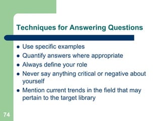 Techniques for Answering Questions

        Use specific examples
        Quantify answers where appropriate
        Always define your role
        Never say anything critical or negative about
         yourself
        Mention current trends in the field that may
         pertain to the target library

74
 
