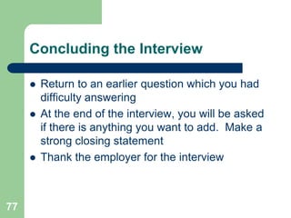 Concluding the Interview

        Return to an earlier question which you had
         difficulty answering
        At the end of the interview, you will be asked
         if there is anything you want to add. Make a
         strong closing statement
        Thank the employer for the interview



77
 
