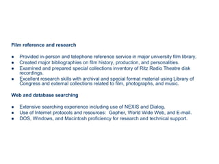 Film reference and research

   Provided in-person and telephone reference service in major university film library.
   Created major bibliographies on film history, production, and personalities.
   Examined and prepared special collections inventory of Ritz Radio Theatre disk
    recordings.
   Excellent research skills with archival and special format material using Library of
    Congress and external collections related to film, photographs, and music.

Web and database searching

   Extensive searching experience including use of NEXIS and Dialog.
   Use of Internet protocols and resources: Gopher, World Wide Web, and E-mail.
   DOS, Windows, and Macintosh proficiency for research and technical support.
 