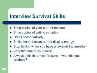 Interview Survival Skills

        Bring copies of your current resume
        Bring copies of writing samples
        Dress conservatively
        Smile, be enthusiastic, and display energy
        Stop talking when you have answered the question
        Vary the tone of your voice
        Always think in terms of results – what did you
         produce?

80
 