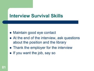 Interview Survival Skills


        Maintain good eye contact
        At the end of the interview, ask questions
         about the position and the library
        Thank the employer for the interview
        If you want the job, say so


81
 