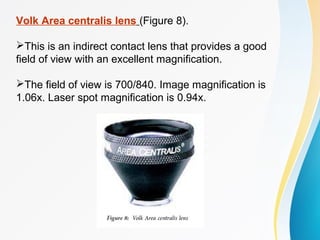 Volk Area centralis lens (Figure 8).
This is an indirect contact lens that provides a good
field of view with an excellent magnification.
The field of view is 700/840. Image magnification is
1.06x. Laser spot magnification is 0.94x.
 