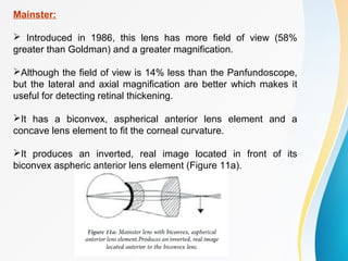 Mainster:
 Introduced in 1986, this lens has more field of view (58%
greater than Goldman) and a greater magnification.
Although the field of view is 14% less than the Panfundoscope,
but the lateral and axial magnification are better which makes it
useful for detecting retinal thickening.
It has a biconvex, aspherical anterior lens element and a
concave lens element to fit the corneal curvature.
It produces an inverted, real image located in front of its
biconvex aspheric anterior lens element (Figure 11a).
 