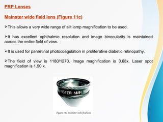PRP Lenses
Mainster wide field lens (Figure 11c)
This allows a very wide range of slit lamp magnification to be used.
It has excellent ophthalmic resolution and image binocularity is maintained
across the entire field of view.
It is used for panretinal photocoagulation in proliferative diabetic retinopathy.
The field of view is 1180/1270. Image magnification is 0.68x. Laser spot
magnification is 1.50 x.
 
