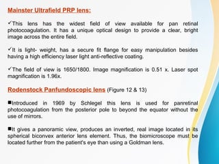 Mainster Ultrafield PRP lens:
This lens has the widest field of view available for pan retinal
photocoagulation. It has a unique optical design to provide a clear, bright
image across the entire field.
It is light- weight, has a secure fit flange for easy manipulation besides
having a high efficiency laser light anti-reflective coating.
The field of view is 1650/1800. Image magnification is 0.51 x. Laser spot
magnification is 1.96x.
Rodenstock Panfundoscopic lens (Figure 12 & 13)
Introduced in 1969 by Schlegel this lens is used for panretinal
photocoagulation from the posterior pole to beyond the equator without the
use of mirrors.
It gives a panoramic view, produces an inverted, real image located in its
spherical biconvex anterior lens element. Thus, the biomicroscope must be
located further from the patient's eye than using a Goldman lens.
 