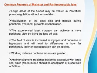 Common Features of Mainster and Panfundoscopic lens
Large areas of the fundus may be treated in Panretinal
photocoagulation without lens rotation.
Visualization of the optic disc and macula during
peripheral treatment prevents disorientation.
The experienced laser surgeon can achieve a more
peripheral view by tilting the lens off-axis.
The field of view is increased in myopes and decrease in
hyperopes and will lead to differences in how far
peripherally laser photocoagulation can be applied.
Working distance on these lenses are greater.
Anterior segment irradiance becomes excessive with large
spot sizes (1000μm) but should be acceptable at a spot size
of 500μm.
 