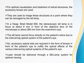 For optimal visualization and treatment of retinal structures, the
accessory lenses are used.
They are used to image these structures at a point where they
can be reimaged by the slit lamp.
In a Haag- Streit Model 900, the stereoscopic slit lamp is in
focus at about 9 mm in front of the objective lens of the
microscope or about 280 mm from the examiner's eye.
The slit lamp cannot focus directly on the patient's retina due to
the intervening optical system of the patient's eye.
So, accessory optical aids are required in the form of lenses in
front of the patient's eye to nullify the optical effects of the
various intervening optical systems of the patient's eye.
Laser should be delivered through a Slit-Lamp system for
optimal viewing.
 