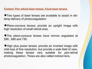 Contact: Pan retinal laser lenses, Focal laser lenses.
Two types of laser lenses are available to assist in slit-
lamp delivery of photocoagulation:
Plano-concave lenses: provide an upright image with
high resolution of small retinal area.
The plano-concave lenses have mirrors angulated at
590 , 690 and 730.
High plus power lenses: provide an inverted image with
mild loss of fine resolution, but provide a wide field of view,
making these lenses very suitable for pan-retinal
photocoagulation. These are also called indirect lens.
 