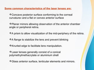 Some common characteristics of the laser lenses are:
Concave posterior surface conforming to the corneal
curvaturev and a flat or convex anterior surface
Planar mirrors allowing observation of the anterior chamber
angle or peripheral retina.
A prism to allow visualization of the mid-periphery of the retina.
A flange to stabilize the lens and prevent blinking
Knurled edge to facilitate lens manipulation.
Laser lenses generally consist of a conical
polymethylmethacrylate or aluminium shell
Glass anterior surface, lenticular elements and mirrors.
 