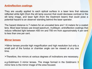 Antireflection coatings
They are usually applied to each optical surface in a laser lens that reduces
reflected white light (from the slit lamp source) that could decrease contrast or the
slit lamp image, and laser light (from the treatment beam) that could pose a
potential hazard to an observer standing behind the laser operator.
The hazard distance is 7 meters for an uncoated lens and 1.6 meters for a coated
lens. Most laser lenses use broad-spectrum, multilayer, antireflection coatings that
reduce reflected light between 400 nm and 700 nm from approximately 4 per cent
to less than one per cent.
Mirror lenses
Mirror lenses provide high magnification and high resolution but only a
small part of the fundus or chamber angle can be viewed at any one
time.
Therefore, the mirrors at various degrees of inclinations are necessary.
e.g.Goldmann 3 mirror lenses. The image formed in the Goldmann 3
mirror lens is the mirror image of the area focused.
 