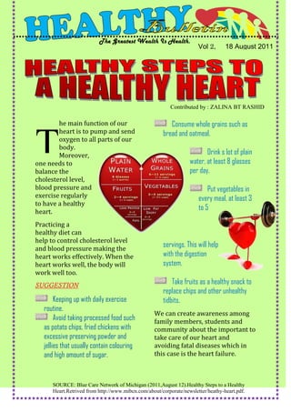 The Greatest Wealth Is Health.
                                                                     Vol 2,      18 August 2011




                                                         Contributed by : ZALINA BT RASHID

        he main function of our                         Consume whole grains such as
        heart is to pump and send                    bread and oatmeal.

T       oxygen to all parts of our
        body.
        Moreover,
one needs to
balance the
                                                                        Drink s lot of plain
                                                                 water, at least 8 glasses
                                                                 per day.
cholesterol level,
blood pressure and                                                       Put vegetables in
exercise regularly                                                   every meal, at least 3
to have a healthy
heart.
                                                                     to 5

Practicing a
healthy diet can
help to control cholesterol level
and blood pressure making the
                                                     servings. This will help
heart works effectively. When the                    with the digestion
heart works well, the body will                      system.
work well too.
SUGGESTION                                               Take fruits as a healthy snack to
                                                     replace chips and other unhealthy
       Keeping up with daily exercise                tidbits.
  routine.
                                                 We can create awareness among
       Avoid taking processed food such          family members, students and
  as potato chips, fried chickens with           community about the important to
  excessive preserving powder and                take care of our heart and
  jellies that usually contain colouring         avoiding fatal diseases which in
  and high amount of sugar.                      this case is the heart failure.



     SOURCE: Blue Care Network of Michigan (2011,August 12).Healthy Steps to a Healthy
     Heart.Retrived from http://www.mibcn.com/about/corporate/newsletter/heathy-heart.pdf.
 