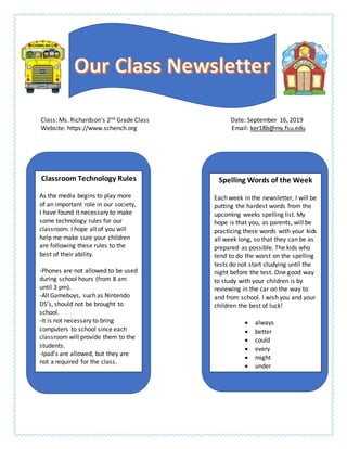 Class: Ms. Richardson’s 2nd Grade Class Date: September 16, 2019
Website: https://www.schench.org Email: ker18b@my.fsu.edu
Spelling Words of the Week
Each week in the newsletter, I will be
putting the hardest words from the
upcoming weeks spelling list. My
hope is that you, as parents, will be
practicing these words with your kids
all week long, so that they can be as
prepared as possible. The kids who
tend to do the worst on the spelling
tests do not start studying until the
night before the test. One good way
to study with your children is by
reviewing in the car on the way to
and from school. I wish you and your
children the best of luck!
 always
 better
 could
 every
 might
 under
Classroom Technology Rules
As the media begins to play more
of an important role in our society,
I have found it necessary to make
some technology rules for our
classroom. I hope all of you will
help me make sure your children
are following these rules to the
best of their ability.
-Phones are not allowed to be used
during school hours (from 8 am
until 3 pm).
-All Gameboys, such as Nintendo
DS’s, should not be brought to
school.
-It is not necessary to bring
computers to school since each
classroom will provide them to the
students.
-Ipad’s are allowed, but they are
not a required for the class.
 