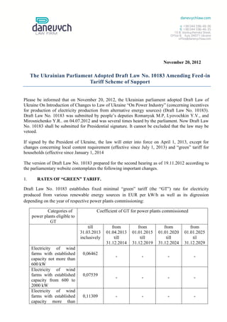 November 20, 2012

     The Ukrainian Parliament Adopted Draft Law No. 10183 Amending Feed-in
                            Tariff Scheme of Support


Please be informed that on November 20, 2012, the Ukrainian parliament adopted Draft Law of
Ukraine On Introduction of Changes to Law of Ukraine “On Power Industry” (concerning incentives
for production of electricity production from alternative energy sources) (Draft Law No. 10183).
Draft Law No. 10183 was submitted by people’s deputies Romanyuk M.P, Lyovochkin Y.V., and
Mirosnichenko Y.R.. on 04.07.2012 and was several times heard by the parliament. Now Draft Law
No. 10183 shall be submitted for Presidential signature. It cannot be excluded that the law may be
vetoed.

If signed by the President of Ukraine, the law will enter into force on April 1, 2013, except for
changes concerning local content requirement (effective since July 1, 2013) and “green” tariff for
households (effective since January 1, 2014

The version of Draft Law No. 10183 prepared for the second hearing as of 19.11.2012 according to
the parliamentary website contemplates the following important changes.

1.      RATES OF “GREEN” TARIFF.

Draft Law No. 10183 establishes fixed minimal “green” tariff (the “GT”) rate for electricity
produced from various renewable energy sources in EUR per kW/h as well as its digression
depending on the year of respective power plants commissioning:

             Categories of              Coefficient of GT for power plants commissioned
     power plants eligible to
              GT
                                    till         from         from         from         from
                                31.03.2013    01.04.2013   01.01.2015   01.01.2020   01.01.2025
                                inclusively       till         till         till          til
                                              31.12.2014   31.12.2019   31.12.2024   31.12.2029
     Electricity of wind
     farms with established      0,06462
                                                  -            -            -             -
     capacity not more than
     600 kW
     Electricity of wind
     farms with established      0,07539
                                                  -            -            -             -
     capacity from 600 to
     2000 kW
     Electricity of wind
     farms with established      0,11309          -            -            -             -
     capacity more than
 