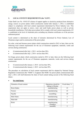 2.      LOCAL CONTENT REQUIREMENTS (the “LCR”)

Under Draft Law No. 10183 GT scheme of support applies to electricity produced from alternative
energy sources on power plants which construction started after January 1, 2012, is established
subject to compliance with local content requirement determined by Power Industry Law. This
requirement does not apply to micro-, mini- and small hydro power plants as well as private
households installations. If all other power plants fail to comply with local content requirements, GT
is established at the level of wholesale price excluding any dotation certificates as of the previous
settlement period.

Local content is determined as the share of elements determined by Power Industry Law of
Ukrainian origin used in construction of the power plant.

For solar, wind and biomass power plants which construction started in 2012 or later, there are the
following local content requirements for the use of Ukrainian equipment, materials, works and
services during construction:

       if commissioned after July 1, 2013– not less than 30%;
       if commissioned after July 1, 2014– not less than 50%.

For biogas power plants which construction started in 2012 or later, there are the following local
content requirements for the use of Ukrainian equipment, materials, works and services during
construction:

       if commissioned after January 1, 2014– not less than 30%;
       if commissioned after January 1, 2015– not less than 50%.

The procedure on calculation of local content requirement shall be adopted by National Energy
Regulation Commission (the “NERC”). It appears that NERC for power plants commissioned after
July 1, 2013, will itself determine the share of local content taking account of the following fixed
shares:

       for wind farms:

     Elements of local content                            Operations should be      Fixed share, %
                                                           taking in Ukraine
     Rotor blades                                            manufacturing                15
     Towers                                                  manufacturing                15
     Nacelle                                                     assembling               30
     Main frame                                              manufacturing                 5
     Main hub                                                manufacturing                 5
     Rotor                                                   manufacturing                 5
                                                              (foundry)
                                                               assembly                    5
 