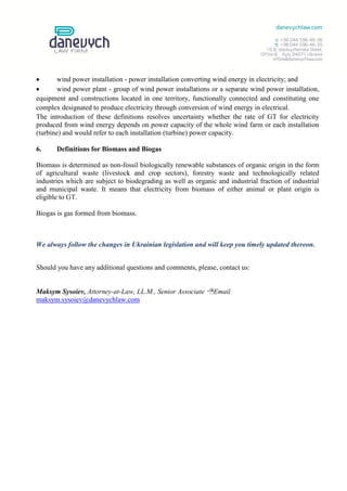        wind power installation - power installation converting wind energy in electricity; and
       wind power plant - group of wind power installations or a separate wind power installation,
equipment and constructions located in one territory, functionally connected and constituting one
complex designated to produce electricity through conversion of wind energy in electrical.
The introduction of these definitions resolves uncertainty whether the rate of GT for electricity
produced from wind energy depends on power capacity of the whole wind farm or each installation
(turbine) and would refer to each installation (turbine) power capacity.

6.     Definitions for Biomass and Biogas

Biomass is determined as non-fossil biologically renewable substances of organic origin in the form
of agricultural waste (livestock and crop sectors), forestry waste and technologically related
industries which are subject to biodegrading as well as organic and industrial fraction of industrial
and municipal waste. It means that electricity from biomass of either animal or plant origin is
eligible to GT.

Biogas is gas formed from biomass.



We always follow the changes in Ukrainian legislation and will keep you timely updated thereon.


Should you have any additional questions and comments, please, contact us:


Maksym Sysoiev, Attorney-at-Law, LL.M., Senior Associate Email
maksym.sysoiev@danevychlaw.com
 