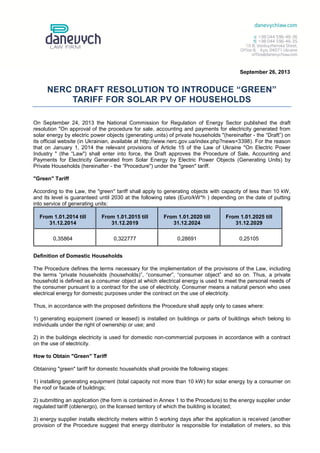September 26, 2013
NERC DRAFT RESOLUTION TO INTRODUCE “GREEN”
TARIFF FOR SOLAR PV OF HOUSEHOLDS
On September 24, 2013 the National Commission for Regulation of Energy Sector published the draft
resolution "On approval of the procedure for sale, accounting and payments for electricity generated from
solar energy by electric power objects (generating units) of private households "(hereinafter - the “Draft”) on
its official website (in Ukrainian, available at http://www.nerc.gov.ua/index.php?news=3398). For the reason
that on January 1, 2014 the relevant provisions of Article 15 of the Law of Ukraine "On Electric Power
Industry " (the “Law") shall enter into force, the Draft approves the Procedure of Sale, Accounting and
Payments for Electricity Generated from Solar Energy by Electric Power Objects (Generating Units) by
Private Households (hereinafter - the “Procedure") under the "green" tariff.
"Green" Tariff
According to the Law, the "green" tariff shall apply to generating objects with capacity of less than 10 kW,
and its level is guaranteed until 2030 at the following rates (Euro/kW*h ) depending on the date of putting
into service of generating units:
From 1.01.2014 till
31.12.2014
From 1.01.2015 till
31.12.2019
From 1.01.2020 till
31.12.2024
From 1.01.2025 till
31.12.2029
0,35864 0,322777 0,28691 0,25105
Definition of Domestic Households
The Procedure defines the terms necessary for the implementation of the provisions of the Law, including
the terms “private households (households)”, “consumer”, “consumer object” and so on. Thus, a private
household is defined as a consumer object at which electrical energy is used to meet the personal needs of
the consumer pursuant to a contract for the use of electricity. Consumer means a natural person who uses
electrical energy for domestic purposes under the contract on the use of electricity.
Thus, in accordance with the proposed definitions the Procedure shall apply only to cases where:
1) generating equipment (owned or leased) is installed on buildings or parts of buildings which belong to
individuals under the right of ownership or use; and
2) in the buildings electricity is used for domestic non-commercial purposes in accordance with a contract
on the use of electricity.
How to Obtain "Green" Tariff
Obtaining "green" tariff for domestic households shall provide the following stages:
1) installing generating equipment (total capacity not more than 10 kW) for solar energy by a consumer on
the roof or facade of buildings;
2) submitting an application (the form is contained in Annex 1 to the Procedure) to the energy supplier under
regulated tariff (oblenergo), on the licensed territory of which the building is located;
3) energy supplier installs electricity meters within 5 working days after the application is received (another
provision of the Procedure suggest that energy distributor is responsible for installation of meters, so this
 