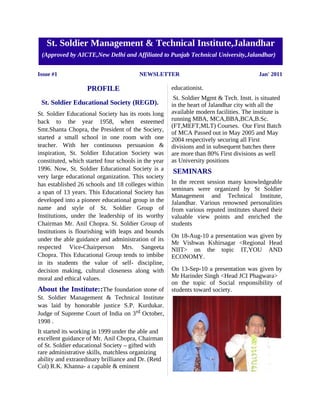 St. Soldier Management & Technical Institute,Jalandhar
 (Approved by AICTE,New Delhi and Affiliated to Punjab Technical University,Jalandhar)


Issue #1                                 NEWSLETTER                                      Jan' 2011

                    PROFILE                           educationist.
                                                       St. Soldier Mgmt & Tech. Instt. is situated
 St. Soldier Educational Society (REGD).              in the heart of Jalandhar city with all the
St. Soldier Educational Society has its roots long    available modern facilities. The institute is
back to the year 1958, when esteemed                  running MBA, MCA,BBA,BCA,B.Sc.
                                                      (FT,MEFT,MLT) Courses. Our First Batch
Smt.Shanta Chopra, the President of the Society,
                                                      of MCA Passed out in May 2005 and May
started a small school in one room with one           2004 respectively securing all First
teacher. With her continuous persuasion &             divisions and in subsequent batches there
inspiration, St. Soldier Education Society was        are more than 80% First divisions as well
constituted, which started four schools in the year   as University positions
1996. Now, St. Soldier Educational Society is a       SEMINARS
very large educational organization. This society
has established 26 schools and 18 colleges within     In the recent session many knowledgeable
                                                      seminars were organized by St Soldier
a span of 13 years. This Educational Society has
                                                      Management and Technical Institute,
developed into a pioneer educational group in the     Jalandhar. Various renowned personalities
name and style of St. Soldier Group of                from various reputed institutes shared their
Institutions, under the leadership of its worthy      valuable view points and enriched the
Chairman Mr. Anil Chopra. St. Soldier Group of        students
Institutions is flourishing with leaps and bounds
                                                      On 18-Aug-10 a presentation was given by
under the able guidance and administration of its
                                                      Mr Vishwas Kshirsagar <Regional Head
respected Vice-Chairperson Mrs. Sangeeta              NIIT> on the topic IT,YOU AND
Chopra. This Educational Group tends to imbibe        ECONOMY.
in its students the value of self- discipline,
decision making, cultural closeness along with        On 13-Sep-10 a presentation was given by
moral and ethical values.                             Mr Harinder Singh <Head JCI Phagwara>
                                                      on the topic of Social responsibility of
About the Institute::The foundation stone of          students toward society.
St. Soldier Management & Technical Institute
was laid by honorable justice S.P. Kurdukar.
Judge of Supreme Court of India on 3 rd October,
1998 .
It started its working in 1999 under the able and
excellent guidance of Mr. Anil Chopra, Chairman
of St. Soldier educational Society – gifted with
rare administrative skills, matchless organizing
ability and extraordinary brilliance and Dr. (Retd
Col) R.K. Khanna- a capable & eminent
 