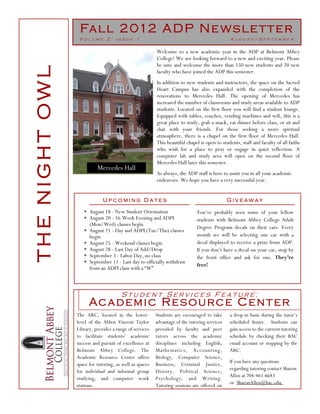 Fa l l 2 012 A D P N e ws l e t t e r
                 Volume 2: issue 1                                                           August/September

                                                        Welcome to a new academic year in the ADP at Belmont Abbey
                                                        College! We are looking forward to a new and exciting year. Please
                                                        be sure and welcome the more than 150 new students and 20 new
THE NIGHT OWL
                                                        faculty who have joined the ADP this semester.
                                                        In addition to new students and instructors, the space on the Sacred
                                                        Heart Campus has also expanded with the completion of the
                                                        renovations to Mercedes Hall. The opening of Mercedes has
                                                        increased the number of classrooms and study areas available to ADP
                                                        students. Located on the first floor you will find a student lounge.
                                                        Equipped with tables, couches, vending machines and wifi, this is a
                                                        great place to study, grab a snack, eat dinner before class, or sit and
                                                        chat with your friends. For those seeking a more spiritual
                                                        atmosphere, there is a chapel on the first floor of Mercedes Hall.
                                                        This beautiful chapel is open to students, staff and faculty of all faiths
                                                        who wish for a place to pray or engage in quiet reflection. A
                                                        computer lab and study area will open on the second floor of
                                                        Mercedes Hall later this semester.
                          Mercedes Hall
                                                        As always, the ADP staff is here to assist you in all your academic
                                                        endeavors. We hope you have a very successful year.


                             Upcoming Dates                                                  Giveaway
                   ∗ August 18 - New Student Orientation                     You’ve probably seen some of your fellow
                   ∗ August 20 - 16-Week Evening and ADPI                    students with Belmont Abbey College Adult
                     (Mon/Wed) classes begin
                                                                             Degree Program decals on their cars. Every
                   ∗ August 21 - Day and ADPI (Tue/Thu) classes
                     begin                                                   month we will be selecting one car with a
                   ∗ August 25 - Weekend classes begin                       decal displayed to receive a prize from ADP.
                   ∗ August 28 - Last Day of Add/Drop                        If you don’t have a decal on your car, stop by
                   ∗ September 3 - Labor Day, no class                       the front office and ask for one. They’re
                   ∗ September 11 - Last day to officially withdraw
                                                                             free!
                     from an ADPI class with a “W”



                                      Student Services Feature:
                      Ac a d e m i c R e s o u r c e C e n t e r
                The ARC, located in the lower-          Students are encouraged to take      a drop-in basis during the tutor’s
                level of the Abbot Vincent Taylor       advantage of the tutoring services   scheduled hours. Students can
                Library, provides a range of services   provided by faculty and peer         gain access to the current tutoring
                to facilitate students’ academic        tutors across the academic           schedule by checking their BAC
                success and pursuit of excellence at    disciplines including English,       email account or stopping by the
                Belmont Abbey College. The              Mathematics, Accounting,             ARC.
                Academic Resource Center offers         Biology, Computer Science,
                                                                                             If you have any questions
                space for tutoring, as well as spaces   Business, Criminal Justice,
                                                                                             regarding tutoring contact Sharon
                for individual and informal group       History, Political Science,
                                                                                             Allen at 704-461-6683
                studying, and computer work             Psychology, and Writing.
                                                                                             or SharonAllen@bac.edu.
                stations.                               Tutoring sessions are offered on
 