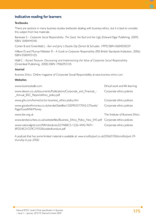 Indicative reading for learners
Textbooks
There are sections in many business studies textbooks dealing with business ethics, but it is best to consider
this subject from live materials.
Banerjee S – Corporate Social Responsibility: The Good, the Bad and the Ugly (Edward Elgar Publishing, 2009)
ISBN 1848444540
Cohen B and Greenfield J – Ben and Jerry’s Double Dip (Simon & Schuster, 1999) ISBN 0684838559
Hillson D and Murray-Webster R – A Guide to Corporate Responsibility (RSI British Standards Institution, 2006)
ISBN 0580493105
Wall C – Buried Treasure: Discovering and Implementing the Value of Corporate Social Responsibility
(Greenleaf Publishing, 2008) ISBN 1906093105
Journal
Business Ethics. Online magazine of Corporate Social Responsibility at www.business-ethics.com
Websites

www.businessballs.com                                                          Ethical work and life learning
www.elexon.co.uk/documents/Publications/Corporate_and_Financial_-              Corporate ethics policies
_Annual_BSC_Report/ethics_policy.pdf
www.g4s.com/home/csr/csr-business_ethics-policy.htm                            Corporate ethics policies
www.goodwithmoney.co.uk/servlet/Satellite/1200903577042,CFSweb/                Corporate ethics policies
Page/GoodWithMoney
www.ibe.org.uk                                                                 The Institute of Business Ethics
www.landsecurities.co.uk/websitefiles/Business_Ethics_Policy_Nov_043.pdf Corporate ethics policies
www.nationalgrid.com/NR/rdonlyres/227AB8C5-1226-4442-9691-                     Corporate ethics policies
8FD24E21CE9C/19328/codeofconduct.pdf

A podcast that has some limited material is available at: www.smallbizpod.co.uk/2006/07/06/smallbizpod-29-
thursday-6-july-2006/




 Edexcel BTEC Level 2 Firsts specification in Business
 – Issue 1 – January 2010 © Edexcel Limited 2009
                                                                                                           175
 