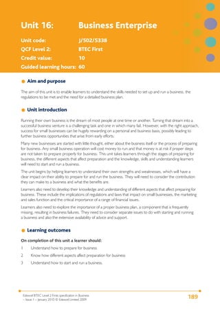 Unit 16:                                     Business Enterprise
Unit code:                                   J/502/5338
QCF Level 2:                                 BTEC First
Credit value:                                10
Guided learning hours: 60

    Aim and purpose

The aim of this unit is to enable learners to understand the skills needed to set up and run a business, the
regulations to be met and the need for a detailed business plan.


    Unit introduction

Running their own business is the dream of most people at one time or another. Turning that dream into a
successful business venture is a challenging task and one in which many fail. However, with the right approach,
success for small businesses can be hugely rewarding on a personal and business basis, possibly leading to
further business opportunities that arise from early efforts.
Many new businesses are started with little thought, either about the business itself or the process of preparing
for business. Any small business operation will cost money to run and that money is at risk if proper steps
are not taken to prepare properly for business. This unit takes learners through the stages of preparing for
business, the different aspects that affect preparation and the knowledge, skills and understanding learners
will need to start and run a business.
The unit begins by helping learners to understand their own strengths and weaknesses, which will have a
clear impact on their ability to prepare for and run the business. They will need to consider the contribution
they can make to a business and what the benefits are.
Learners also need to develop their knowledge and understanding of different aspects that affect preparing for
business. These include the implications of regulations and laws that impact on small businesses, the marketing
and sales function and the critical importance of a range of financial issues.
Learners also need to explore the importance of a proper business plan, a component that is frequently
missing, resulting in business failures. They need to consider separate issues to do with starting and running
a business and also the extensive availability of advice and support.


    Learning outcomes
On completion of this unit a learner should:
1      Understand how to prepare for business
2      Know how different aspects affect preparation for business
3      Understand how to start and run a business.




 Edexcel BTEC Level 2 Firsts specification in Business
 – Issue 1 – January 2010 © Edexcel Limited 2009
                                                                                                          189
 