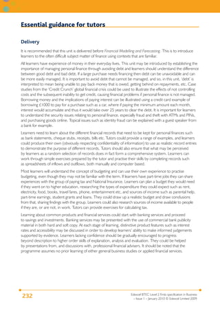 Essential guidance for tutors

Delivery
It is recommended that this unit is delivered before Financial Modelling and Forecasting. This is to introduce
learners to the often difficult subject matter of finance using contexts that are familiar.
All learners have experience of money in their everyday lives. This unit may be introduced by establishing the
importance of managing personal finance through avoiding debt and learners should understand the difference
between good debt and bad debt. If a large purchase needs financing then debt can be unavoidable and can
be more easily managed. It is important to avoid debt that cannot be managed, and so, in this unit, ‘debt’ is
interpreted to mean being unable to pay back money that is owed, getting behind on repayments, etc. Case
studies from the ‘Credit Crunch’ global financial crisis could be used to illustrate the effects of not controlling
costs and the subsequent inability to get credit, causing financial problems if personal finance is not managed.
Borrowing money and the implications of paying interest can be illustrated using a credit card example of
borrowing £1000 to pay for a purchase such as a car, where if paying the minimum amount each month,
interest would accumulate and thus it would take over 25 years to clear the debt. It is important for learners
to understand the security issues relating to personal finance, especially fraud and theft with ATMs and PINs,
and purchasing goods online. Topical issues such as identity fraud can be explained with a guest speaker from
a bank for example.
Learners need to learn about the different financial records that need to be kept for personal finances such
as bank statements, cheque stubs, receipts, bills etc. Tutors could provide a range of examples, and learners
could produce their own (obviously respecting confidentiality of information) to use as realistic record entries
to demonstrate the purpose of different records. Tutors should also ensure that what may be perceived
by learners as a random selection of records does in fact form a comprehensive system. Learners can
work through simple exercises prepared by the tutor and practise their skills by completing records such
as spreadsheets of inflows and outflows, both manually and computer based.
Most learners will understand the concept of budgeting and can use their own experience to practise
budgeting, even though they may not be familiar with the term. If learners have part-time jobs they can share
experiences with the group of paying tax and National Insurance. Learners can plan a budget they would need
if they went on to higher education, researching the types of expenditure they could expect such as rent,
electricity, food, books, travel fares, phone, entertainment etc, and sources of income such as parental help,
part-time earnings, student grants and loans. They could draw up a realistic budget and draw conclusions
from that, sharing findings with the group. Learners could also research sources of income available to people
if they are, or are not, in work. Tutors can provide exercises for calculating tax.
Learning about common products and financial services could start with banking services and proceed
to savings and investments. Banking services may be presented with the use of commercial bank publicity
material in both hard and soft copy. At each stage of learning, distinctive product features such as interest
rates and accessibility may be discussed in order to develop learners’ ability to make informed judgements
supported by evidence. Learners lacking confidence should be gradually encouraged to progress
beyond description to higher order skills of explanation, analysis and evaluation. They could be helped
by presentations from, and discussions with, professional financial advisers. It should be noted that the
programme assumes no prior learning of either general business studies or applied financial services.




                                                                       Edexcel BTEC Level 2 Firsts specification in Business
232                                                                      – Issue 1 – January 2010 © Edexcel Limited 2009
 