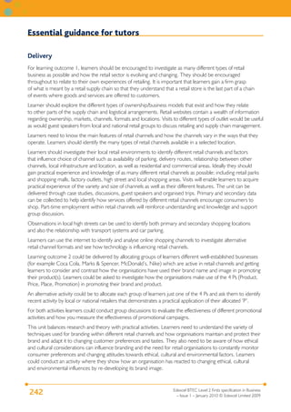 Essential guidance for tutors

Delivery
For learning outcome 1, learners should be encouraged to investigate as many different types of retail
business as possible and how the retail sector is evolving and changing. They should be encouraged
throughout to relate to their own experiences of retailing. It is important that learners gain a firm grasp
of what is meant by a retail supply chain so that they understand that a retail store is the last part of a chain
of events where goods and services are offered to customers.
Learner should explore the different types of ownership/business models that exist and how they relate
to other parts of the supply chain and logistical arrangements. Retail websites contain a wealth of information
regarding ownership, markets, channels, formats and locations. Visits to different types of outlet would be useful
as would guest speakers from local and national retail groups to discuss retailing and supply chain management.
Learners need to know the main features of retail channels and how the channels vary in the ways that they
operate. Learners should identify the many types of retail channels available in a selected location.
Learners should investigate their local retail environments to identify different retail channels and factors
that influence choice of channel such as availability of parking, delivery routes, relationship between other
channels, local infrastructure and location, as well as residential and commercial areas. Ideally they should
gain practical experience and knowledge of as many different retail channels as possible; including retail parks
and shopping malls, factory outlets, high street and local shopping areas. Visits will enable learners to acquire
practical experience of the variety and size of channels as well as their different features. The unit can be
delivered through case studies, discussions, guest speakers and organised trips. Primary and secondary data
can be collected to help identify how services offered by different retail channels encourage consumers to
shop. Part-time employment within retail channels will reinforce understanding and knowledge and support
group discussion.
Observations in local high streets can be used to identify both primary and secondary shopping locations
and also the relationship with transport systems and car parking.
Learners can use the internet to identify and analyse online shopping channels to investigate alternative
retail channel formats and see how technology is influencing retail channels.
Learning outcome 2 could be delivered by allocating groups of learners different well-established businesses
(for example Coca Cola, Marks & Spencer, McDonald’s, Nike) which are active in retail channels and getting
learners to consider and contrast how the organisations have used their brand name and image in promoting
their product(s). Learners could be asked to investigate how the organisations make use of the 4 Ps (Product,
Price, Place, Promotion) in promoting their brand and product.
An alternative activity could be to allocate each group of learners just one of the 4 Ps and ask them to identify
recent activity by local or national retailers that demonstrates a practical application of their allocated ‘P’.
For both activities learners could conduct group discussions to evaluate the effectiveness of different promotional
activities and how you measure the effectiveness of promotional campaigns.
This unit balances research and theory with practical activities. Learners need to understand the variety of
techniques used for branding within different retail channels and how organisations maintain and protect their
brand and adapt it to changing customer preferences and tastes. They also need to be aware of how ethical
and cultural considerations can influence branding and the need for retail organisations to constantly monitor
consumer preferences and changing attitudes towards ethical, cultural and environmental factors. Learners
could conduct an activity where they show how an organisation has reacted to changing ethical, cultural
and environmental influences by re-developing its brand image.


                                                                        Edexcel BTEC Level 2 Firsts specification in Business
242                                                                       – Issue 1 – January 2010 © Edexcel Limited 2009
 