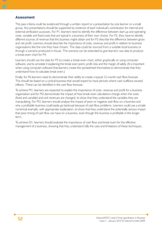 Assessment
The pass criteria could be evidenced through a written report or a presentation by one learner or a small
group. Any presentations should be supported by evidence of each individual’s contribution for internal and
external verification purposes. For P1, learners need to identify the difference between start up and operating
costs, variable and fixed costs that are typical in a business of their own choice. For P2, they have to identify
different sources of revenue that this business might obtain and for P3 describe the difference between gross
and net profit. Learners should describe the importance of costs, revenue and profit in relation to business
organisations like the one they have chosen. This data could be sourced from a suitable local business or
through a scenario produced in-house. This scenario can be extended to give learners raw data to produce
a break-even chart for P4.
Learners should use the data for P5 to create a break-even chart, either graphically or using computer
software, and to annotate it explaining the break even point, profit, loss and the margin of safety. (It is important
when using computer software that learners create the spreadsheet themselves to demonstrate that they
understand how to calculate break even.)
Finally, for P6 learners need to demonstrate their ability to create a typical 12-month cash flow forecast.
This should be based on a cyclical business that would expect to have periods where cash outflows exceed
inflows. These can be identified in the cash flow forecast.
To achieve M1, learners are expected to explain the importance of costs, revenue and profit for a business
organisation and for M2 demonstrate the impact of how break even calculations change when the costs
(fixed and variable) and unit revenues are changed, to show that they understand the variables they are
manipulating. For M3, learners should analyse the impact of poor or negative cash flow on a business and
why a profitable business could easily go bankrupt because of cash flow problems. Learners could use a simple
numerical example, with appropriate explanation, to show that they understand the potentially serious impact
that poor timing of cash flow can have on a business, even though the business is profitable in the longer
term.
To achieve D1, learners should evaluate the importance of cash flow and break even for the effective
management of a business, showing that they understand fully the uses and limitations of these techniques.




                                                                         Edexcel BTEC Level 2 Firsts specification in Business
  52                                                                       – Issue 1 – January 2010 © Edexcel Limited 2009
 