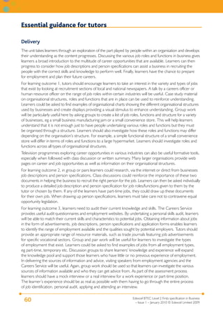 Essential guidance for tutors

Delivery
The unit takes learners through an exploration of the part played by people within an organisation and develops
their understanding as the content progresses. Discussing the various job roles and functions in business gives
learners a broad introduction to the multitude of career opportunities that are available. Learners can then
progress to consider how job descriptions and person specifications can assist a business in recruiting the
people with the correct skills and knowledge to perform well. Finally, learners have the chance to prepare
for employment and plan their future careers.
For learning outcome 1, tutors should encourage learners to take an interest in the variety and types of jobs
that exist by looking at recruitment sections of local and national newspapers. A talk by a careers officer or
human resource officer on the range of job roles within certain industries will be useful. Case study material
on organisational structures, roles and functions that are in place can be used to reinforce understanding.
Learners could be asked to find examples of organisational charts showing the different organisational structures
used by businesses and create displays providing a visual stimulus to enhance understanding. Group work
will be particularly useful here by asking groups to create a list of job roles, functions and structure for a variety
of businesses, eg a small business manufacturing jam or a small convenience store. This will help learners
understand that it is not enough just to have people undertaking various roles and functions but they must
be organised through a structure. Learners should also investigate how these roles and functions may differ
depending on the organisation’s structure. For example, a simple functional structure of a small convenience
store will differ in terms of roles and functions to a large hypermarket. Learners should investigate roles and
functions across all types of organisational structures.
Television programmes exploring career opportunities in various industries can also be useful formative tools,
especially when followed with class discussion or written summary. Many larger organisations provide web
pages on career and job opportunities as well as information on their organisational structures.
For learning outcome 2, in group or pairs learners could research, via the internet or direct from businesses
job descriptions and person specifications. Class discussions could reinforce the importance of these two
documents in helping the business to recruit the right person for the job. Learners can then be asked individually
to produce a detailed job description and person specification for job roles/functions given to them by the
tutor or chosen by them. If any of the learners have part-time jobs, they could draw up these documents
for their own job. When drawing up person specifications, learners must take care not to contravene equal
opportunity legislation.
For learning outcome 3, learners need to audit their current knowledge and skills. The Careers Service
provides useful audit questionnaires and employment websites. By undertaking a personal skills audit, learners
will be able to match their current skills and characteristics to potential jobs. Obtaining information about jobs
in the form of advertisements, job descriptions, person specifications and application forms enables learners
to identify the range of employment available and the qualities sought by potential employers. Tutors should
provide an appropriate range of resource materials, such as trade journals featuring job advertisements
for specific vocational sectors. Group and pair work will be useful for learners to investigate the types
of employment that exist. Learners could be asked to find examples of jobs from all employment types,
eg part-time, temporary etc. Discussion groups to share learners’ knowledge and experience will expand
the knowledge pool and support those learners who have little or no previous experience of employment.
In delivering the sources of information and advice, visiting speakers from employment agencies and the
Careers Service will be useful. Again, group work should be used so that learners can investigate the various
sources of information available and who they can get advice from. As part of the assessment process
learners should have a mock interview or a real interview for a work experience or part-time position.
The learner’s experience should be as real as possible with them having to go through the entire process
of job identification, personal audit, applying and attending an interview.

                                                                          Edexcel BTEC Level 2 Firsts specification in Business
  60                                                                        – Issue 1 – January 2010 © Edexcel Limited 2009
 