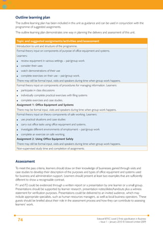 Outline learning plan
The outline learning plan has been included in this unit as guidance and can be used in conjunction with the
programme of suggested assignments.
The outline learning plan demonstrates one way in planning the delivery and assessment of this unit.

 Topic and suggested assignments/activities and/assessment
 Introduction to unit and structure of the programme.
 Formal theory input on components of purpose of office equipment and systems.
 Learners:
 ●   review equipment in various settings – pair/group work
 ●   consider their uses
 ●   watch demonstrations of their use
 ●   complete exercises on their use – pair/group work.
 There may still be formal input, visits and speakers during time when group work happens.
 Formal theory input on components of procedures for managing information. Learners:
 ●   participate in class discussions
 ●   individually complete practical exercises with filing systems
 ●   complete exercises and case studies.
 Assignment 1: Office Equipment and Systems
 There may be formal input, visits and speakers during time when group work happens.
 Formal theory input on theory components of safe working. Learners:
 ●   use practical situations and case studies
 ●   carry out office tasks using office equipment and systems.
 ●   investigate different environments of employment – pair/group work
 ●   complete an exercise on safe working.
 Assignment 2: Using Office Equipment Safely
 There may still be formal input, visits and speakers during time when group work happens.
 Non-supervised study time and completion of assignments.



Assessment
To meet the pass criteria, learners should draw on their knowledge of businesses gained through visits and
case studies to develop their description of the purposes and types of office equipment and systems used
for business and administration support. Learners should present at least two examples that are sufficiently
different to show a recognisable contrast.
P1 and P2 could be evidenced through a written report or a presentation by one learner or a small group.
Presentations should be supported by learner research, presentation notes/slides/handouts plus a witness
statement for verification purposes. Presentations could be delivered to an invited audience, which may
include appropriate specialists, such as human resources managers, as well as local business operators. These
guests should be briefed about their role in the assessment process and how they can contribute to assessing
learners’ work.



                                                                     Edexcel BTEC Level 2 Firsts specification in Business
 74                                                                    – Issue 1 – January 2010 © Edexcel Limited 2009
 