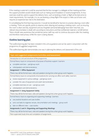 If the meeting is external it could be assumed that the line manager is a delegate at that meeting and then
the support provided would include tasks such as making accommodation or travel arrangements. In-tray
exercises could be used to support the delivery here, such as booking a hotel, or flight at the best price to
meet requirements. For example, it is no use booking a cheap flight if the airport is miles out of town and
requires an expensive taxi ride to the destination.
In consolidating the third learning outcome, it would be beneficial for learners to practise clearing a room after
a meeting. There are specific points to observe when clearing and vacating a meeting room, such as ensuring
the room is clean and tidy, equipment and any forgotten personal belongings have been returned, any
relevant documentation is dealt with according to instructions and that confidential material is not left behind.
Tutors should raise awareness that sometimes senior staff may wish to continue discussions after the meeting,
and therefore need privacy whilst the room is being cleared.

Outline learning plan
The outline learning plan has been included in this unit as guidance and can be used in conjunction with the
programme of suggested assignments.
The outline learning plan demonstrates one way in planning the delivery and assessment of this unit.

 Topic and suggested assignments/activities and/assessment
 Introduction to unit and structure of the programme.
 Formal theory input on components of purpose of business support. Learners:
 ●   complete exercises – pair/group work
 ●   visits/speakers and demonstrations.
 Assignment 1: Office Equipment
 There may still be formal input, visits and speakers during time when group work happens.
 Formal theory input on components of procedures for carrying out office work safely. Learners:
 ●   review equipment in various settings – pair/group work
 ●   consider the uses of equipment and watch demonstrations
 ●   complete exercises on use – pair/group work
 ●   visits/speakers and demonstrations.
 Assignment 3: Using Equipment Safely
 There may still be formal input, visits and speakers during time when group work happens.
 Formal theory input on organising and supporting meetings. Learners:
 ●   use practical situations and case studies
 ●   carry out tasks to organise venues, documentation and meetings – group work
 ●   take on different roles – case studies.
 Assignments 2 and 4: Organising and Supporting Meetings
 There may still be formal input, visits and speakers during time when group work happens.
 Non-supervised study time and completion of assignments.




 Edexcel BTEC Level 2 Firsts specification in Business
 – Issue 1 – January 2010 © Edexcel Limited 2009
                                                                                                            83
 