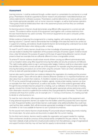 Assessment
Learning outcome 1 could be evidenced through a written report or a presentation by one learner or a small
group. Presentations should be supported by learner research and presentation notes/slides/handouts and
witness statements for verification purposes. Presentations could be delivered to an invited audience, which
may include appropriate specialists, such as human resources managers, as well as local business operators.
These guests should be briefed about their role in the assessment process and how they can contribute
to assessing learners’ work.
For learning outcome 2 learners should demonstrate using different office equipment in a correct and safe
manner. The evidence will be records of the equipment used together with a witness testimony from
the tutor that the learner has used it correctly. The minimum equipment to be used is computer, printer,
telephone and photocopier.
Written evidence of planning the arrangements for a meeting, together with meeting records will address
learning outcome 3. Learners need to demonstrate their knowledge of the tasks that need to be carried out
in support of a meeting, and evidence should include the learner demonstrating they understand how to deal
with confidential information when tidying up after a meeting.
To meet P1 and P2 criteria, learners should draw on their knowledge of businesses gained through visits
and case studies to develop their explanation of the purposes and types of business support. Evidence should
show a clear link between the purpose of support and the type of support being delivered. Learners should
present at least two examples that are sufficiently different to show a recognisable contrast.
To achieve P3, learner evidence should include records of them carrying out different administrative tasks,
such as reception duties using office equipment ensuring that safety and security procedures are followed.
This might involve getting visitors to sign in and issuing visitor badges. Evidence could be an observation report
that identifies and confirms correct and safe use of the equipment, for example using the photocopier safely,
ensuring that seating and posture are correct when using the computer. Tutors can check understanding
of how to deal with potential problems through oral questioning.
Learners also need to present their own evidence relating to the organisation of a meeting and the provision
of business support. Tutors will not be able to observe all learner activities so it is important that learners are
clear about how to present their evidence. A checklist is needed to ensure that key points are addressed for
P4. P5 can be covered through producing an invitation, agenda, minutes at last meeting. Learners can draw
on examples from their own experiences, as well as case studies. Much of the evidence generated will be
through the documentation learners prepare for a meeting, such as notification of time and date of meeting,
agenda, minutes from the last meeting. Learners should also gather appropriate witness testimonies and/or
tutor observation records to supplement the evidence they have generated for themselves. This task could be
combined with those from another unit, for example Unit 17: Starting a Small Business, if a meeting was held
to decide on what business to run.
To meet the merit criteria for office equipment much will depend on the capacity of the equipment used.
If using advanced equipment, learners can explain how the facilities suited the purposes they were required
to meet. If equipment facilities were limited, learners could explain what additional facilities they could have
used had they been available. Both will demonstrate appropriate knowledge of modern equipment regardless
of whether or not it was available for learners to use in practical circumstances.
For the second merit criterion learners should develop P5 and provide all post meeting documents including
the minutes taken, the action points and documents circulated after the current meeting.
For the third merit criterion, learners need to explain the organisation and support needed for meetings.
Tutors and learners should be conscious of the practical activity completed for the pass criterion. This may
have been relatively simple and learners should provide evidence here that addresses a range of organisational
and support functions that they may not have had the capacity to demonstrate in reality.



                                                                       Edexcel BTEC Level 2 Firsts specification in Business
 84                                                                      – Issue 1 – January 2010 © Edexcel Limited 2009
 