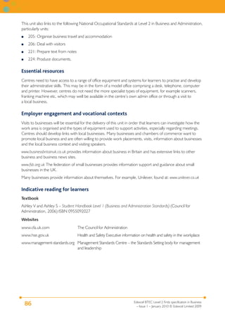 This unit also links to the following National Occupational Standards at Level 2 in Business and Administration,
particularly units:
●    205: Organise business travel and accommodation
●    206: Deal with visitors
●    221: Prepare text from notes
●    224: Produce documents.

Essential resources
Centres need to have access to a range of office equipment and systems for learners to practise and develop
their administrative skills. This may be in the form of a model office comprising a desk, telephone, computer
and printer. However, centres do not need the more specialist types of equipment, for example scanners,
franking machine etc, which may well be available in the centre’s own admin office or through a visit to
a local business.

Employer engagement and vocational contexts
Visits to businesses will be essential for the delivery of this unit in order that learners can investigate how the
work area is organised and the types of equipment used to support activities, especially regarding meetings.
Centres should develop links with local businesses. Many businesses and chambers of commerce want to
promote local business and are often willing to provide work placements, visits, information about businesses
and the local business context and visiting speakers.
www.businessbritainuk.co.uk provides information about business in Britain and has extensive links to other
business and business news sites.
www.fsb.org.uk The federation of small businesses provides information support and guidance about small
businesses in the UK.
Many businesses provide information about themselves. For example, Unilever, found at: www.unilever.co.uk

Indicative reading for learners
Textbook
Ashley V and Ashley S – Student Handbook Level 1 (Business and Administration Standards) (Council for
Administration, 2006) ISBN 0955092027
Websites
www.cfa.uk.com                      The Council for Administration
www.hse.gov.uk                      Health and Safety Executive information on health and safety in the workplace
www.management-standards.org Management Standards Centre – the Standards Setting body for management
                             and leadership




                                                                       Edexcel BTEC Level 2 Firsts specification in Business
    86                                                                   – Issue 1 – January 2010 © Edexcel Limited 2009
 