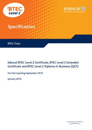 Specification


BTEC Firsts




Edexcel BTEC Level 2 Certificate, BTEC Level 2 Extended
Certificate and BTEC Level 2 Diploma in Business (QCF)

For first teaching September 2010

January 2010
 