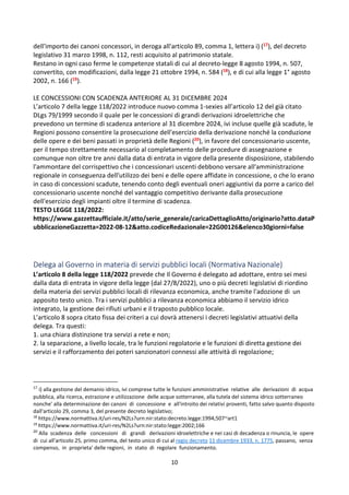 10
dell'importo dei canoni concessori, in deroga all'articolo 89, comma 1, lettera i) (17), del decreto
legislativo 31 marzo 1998, n. 112, resti acquisito al patrimonio statale.
Restano in ogni caso ferme le competenze statali di cui al decreto-legge 8 agosto 1994, n. 507,
convertito, con modificazioni, dalla legge 21 ottobre 1994, n. 584 (18), e di cui alla legge 1° agosto
2002, n. 166 (19).
LE CONCESSIONI CON SCADENZA ANTERIORE AL 31 DICEMBRE 2024
L’articolo 7 della legge 118/2022 introduce nuovo comma 1-sexies all’articolo 12 del già citato
DLgs 79/1999 secondo il quale per le concessioni di grandi derivazioni idroelettriche che
prevedono un termine di scadenza anteriore al 31 dicembre 2024, ivi incluse quelle già scadute, le
Regioni possono consentire la prosecuzione dell'esercizio della derivazione nonché la conduzione
delle opere e dei beni passati in proprietà delle Regioni (20), in favore del concessionario uscente,
per il tempo strettamente necessario al completamento delle procedure di assegnazione e
comunque non oltre tre anni dalla data di entrata in vigore della presente disposizione, stabilendo
l'ammontare del corrispettivo che i concessionari uscenti debbono versare all'amministrazione
regionale in conseguenza dell'utilizzo dei beni e delle opere affidate in concessione, o che lo erano
in caso di concessioni scadute, tenendo conto degli eventuali oneri aggiuntivi da porre a carico del
concessionario uscente nonché del vantaggio competitivo derivante dalla prosecuzione
dell'esercizio degli impianti oltre il termine di scadenza.
TESTO LEGGE 118/2022:
https://www.gazzettaufficiale.it/atto/serie_generale/caricaDettaglioAtto/originario?atto.dataP
ubblicazioneGazzetta=2022-08-12&atto.codiceRedazionale=22G00126&elenco30giorni=false
Delega al Governo in materia di servizi pubblici locali (Normativa Nazionale)
L’articolo 8 della legge 118/2022 prevede che Il Governo é delegato ad adottare, entro sei mesi
dalla data di entrata in vigore della legge (dal 27/8/2022), uno o più decreti legislativi di riordino
della materia dei servizi pubblici locali di rilevanza economica, anche tramite l'adozione di un
apposito testo unico. Tra i servizi pubblici a rilevanza economica abbiamo il servizio idrico
integrato, la gestione dei rifiuti urbani e il traposto pubblico locale.
L’articolo 8 sopra citato fissa dei criteri a cui dovrà attenersi i decreti legislativi attuativi della
delega. Tra questi:
1. una chiara distinzione tra servizi a rete e non;
2. la separazione, a livello locale, tra le funzioni regolatorie e le funzioni di diretta gestione dei
servizi e il rafforzamento dei poteri sanzionatori connessi alle attività di regolazione;
17
i) alla gestione del demanio idrico, ivi comprese tutte le funzioni amministrative relative alle derivazioni di acqua
pubblica, alla ricerca, estrazione e utilizzazione delle acque sotterranee, alla tutela del sistema idrico sotterraneo
nonche' alla determinazione dei canoni di concessione e all'introito dei relativi proventi, fatto salvo quanto disposto
dall'articolo 29, comma 3, del presente decreto legislativo;
18
https://www.normattiva.it/uri-res/N2Ls?urn:nir:stato:decreto.legge:1994;507~art1
19
https://www.normattiva.it/uri-res/N2Ls?urn:nir:stato:legge:2002;166
20
Alla scadenza delle concessioni di grandi derivazioni idroelettriche e nei casi di decadenza o rinuncia, le opere
di cui all'articolo 25, primo comma, del testo unico di cui al regio decreto 11 dicembre 1933, n. 1775, passano, senza
compenso, in proprieta' delle regioni, in stato di regolare funzionamento.
 