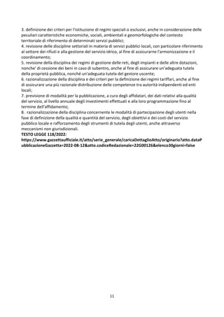 11
3. definizione dei criteri per l'istituzione di regimi speciali o esclusivi, anche in considerazione delle
peculiari caratteristiche economiche, sociali, ambientali e geomorfologiche del contesto
territoriale di riferimento di determinati servizi pubblici;
4. revisione delle discipline settoriali in materia di servizi pubblici locali, con particolare riferimento
al settore dei rifiuti e alla gestione del servizio idrico, al fine di assicurarne l'armonizzazione e il
coordinamento;
5. revisione della disciplina dei regimi di gestione delle reti, degli impianti e delle altre dotazioni,
nonche' di cessione dei beni in caso di subentro, anche al fine di assicurare un'adeguata tutela
della proprietà pubblica, nonché un'adeguata tutela del gestore uscente;
6. razionalizzazione della disciplina e dei criteri per la definizione dei regimi tariffari, anche al fine
di assicurare una più razionale distribuzione delle competenze tra autorità indipendenti ed enti
locali;
7. previsione di modalità per la pubblicazione, a cura degli affidatari, dei dati relativi alla qualità
del servizio, al livello annuale degli investimenti effettuati e alla loro programmazione fino al
termine dell'affidamento;
8. razionalizzazione della disciplina concernente le modalità di partecipazione degli utenti nella
fase di definizione della qualità e quantità del servizio, degli obiettivi e dei costi del servizio
pubblico locale e rafforzamento degli strumenti di tutela degli utenti, anche attraverso
meccanismi non giurisdizionali.
TESTO LEGGE 118/2022:
https://www.gazzettaufficiale.it/atto/serie_generale/caricaDettaglioAtto/originario?atto.dataP
ubblicazioneGazzetta=2022-08-12&atto.codiceRedazionale=22G00126&elenco30giorni=false
 