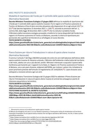 12
AREE PROTETTE BIODIVERSITÀ
Modalità di ripartizione del Fondo per il controllo delle specie esotiche invasive
(Normativa Nazionale)
Decreto Ministero Transizione Ecologico 17 giugno 2022 definisce le modalità di ripartizione del
«Fondo per il controllo delle specie esotiche invasive» fra le regioni e le Province autonome di
Trento e di Bolzano al fine di dare concreta attuazione alle disposizioni di cui agli articoli 19 (21) e
22 (22) del decreto legislativo 15 dicembre 2017, n. 230 (23), secondo le previsioni dell'art. 1,
comma 502, della legge 30 dicembre 2021 n.234 (24) che ha istituito il predetto Fondo.
Il Ministero della transizione ecologica provvede a trasferire le risorse disponibili del Fondo tra le
regioni e le Province autonome di Trento e di Bolzano, secondo il criterio di ripartizione pro-
porzionale alla superficie territoriale di cui all'allegato al nuovo Decreto.
TESTO DECRETO 17/6/2022:
https://www.gazzettaufficiale.it/atto/serie_generale/caricaDettaglioAtto/originario?atto.dataP
ubblicazioneGazzetta=2022-08-05&atto.codiceRedazionale=22A04371&elenco30giorni=false
Piano d'azione per ridurre l'introduzione in natura di specie aliene invasive
(Normativa Nazionale)
Il comma 2 articolo 7 del DLgs 230/2015 prevede che entro tre anni dall'adozione dell'elenco delle
specie esotiche invasive di rilevanza unionale, il Ministro dell'ambiente e della tutela del territorio
e del mare, adotta con uno o più decreti, sentiti i Ministeri interessati e acquisito il parere della
Conferenza permanente per i rapporti tra lo Stato, le Regioni e le Province autonome di Trento e
di Bolzano, uno o più piani d'azione, elaborati dall'ISPRA, per trattare i vettori che richiedono le
azioni prioritarie previste dall’articolo 13 regolamento UE 1143/2014 (25). I piani d'azione sono
sottoposti a revisione almeno ogni sei anni.
Decreto Ministero Transizione Ecologica del 21 giugno 2022 ha adottato il Piano d'azione per
ridurre l'introduzione in natura di specie aliene invasive di animali da compagnia e piante di
interesse acquaristico e terraristico.
TESTO DECRETO 21/6/2022:
https://www.gazzettaufficiale.it/atto/serie_generale/caricaDettaglioAtto/originario?atto.dataP
ubblicazioneGazzetta=2022-08-05&atto.codiceRedazionale=22A04370&elenco30giorni=false
TESTO PIANO ALLEGATO AL DECRETO 21/6/2022:
https://www.gazzettaufficiale.it/do/atto/serie_generale/caricaPdf?cdimg=22A04370001000101
10001&dgu=2022-08-05&art.dataPubblicazioneGazzetta=2022-08-
05&art.codiceRedazionale=22A04370&art.num=1&art.tiposerie=SG
21 Rilevamento precoce ed eradicazione rapida specie invasive
22 Misure di emergenza nel caso in cui sia rilevata la presenza o l'imminente rischio di introduzione nel territorio
nazionale di esemplari di una specie esotica invasiva che non figura nell'elenco dell'Unione, ma che, in base a prove
scientifiche preliminari.
23
https://www.normattiva.it/uri-res/N2Ls?urn:nir:stato:decreto.legislativo:2017;230
24
https://www.normattiva.it/uri-res/N2Ls?urn:nir:stato:legge:2021;234
25
https://eur-lex.europa.eu/legal-content/IT/TXT/HTML/?uri=CELEX:02014R1143-
20191214&qid=1661856993497&from=IT#tocId10
 