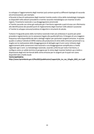 14
Lo sviluppo e l’aggiornamento degli inventari può contare quindi su differenti tipologie di raccordo
ed armonizzazione, per esempio:
 Durante la fase di realizzazione degli inventari tramite analisi critica delle metodologie impiegate
se disponibili nelle edizioni precedenti e tramite raccordo metodologico con inventari di altre
regioni, l’inventario nazionale o sua disaggregazione provinciale
 Tramite raccordo con stime già realizzate per il territorio regionale o parti di esso con riferimento
alla identificazione dei possibili punti di miglioramento degli inventari nelle edizioni successive
 Tramite lo sviluppo comune/condiviso di algoritmi e strumenti di calcolo.
Tuttavia il traguardo posto dalla normativa nazionale è ben più ambizioso in quanto per poter
procedere regolarmente con le valutazioni legate alla qualità dell’aria c’è bisogno di una maggiore
frequenza nella disponibilità dei dati e dettagli migliori per particolari sorgenti emissive. In questo
quadro si colloca l’attività di ISPRA relativa alla produzione di stime delle emissioni provinciali e su
maglia con la realizzazione della disaggregazione di dettaglio ogni 4 anni come richiesto dagli
aggiornamenti delle convenzioni internazionali e una disaggregazione semplificata e a livello
regionale ogni 2 anni. La metodologia nazionale, essendo uniforme per tutto il territorio, si
configura come un valido termine di paragone per le stime degli inventari bottom-up e mette a
disposizione degli enti territoriali delle stime emissive per le sorgenti per le quali non siano
disponibili dati a livello locale
TESTO RAPPORTO:
https://www.isprambiente.gov.it/files2022/pubblicazioni/rapporti/dis_inv_naz_12luglio_2022_rev-1.pdf
 