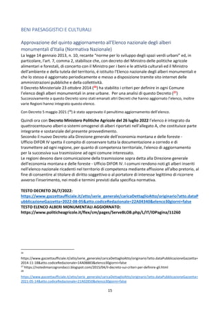 15
BENI PAESAGGISTICI E CULTURALI
Approvazione del quinto aggiornamento all'Elenco nazionale degli alberi
monumentali d'Italia (Normativa Nazionale)
La legge 14 gennaio 2013, n. 10, recante “norme per lo sviluppo degli spazi verdi urbani” ed, in
particolare, l'art. 7, comma 2, stabilisce che, con decreto del Ministro delle politiche agricole
alimentari e forestali, di concerto con il Ministro per i beni e le attività culturali ed il Ministro
dell'ambiente e della tutela del territorio, é istituito l'Elenco nazionale degli alberi monumentali e
che lo stesso é aggiornato periodicamente e messo a disposizione tramite sito internet delle
amministrazioni pubbliche e della collettività.
Il Decreto Ministeriale 23 ottobre 2014 (26) ha stabilito i criteri per definire in ogni Comune
l’elenco degli alberi monumentali in aree urbane. Per una analisi di questo Decreto (27)
Successivamente a questo Decreto sono stati emanati altri Decreti che hanno aggiornato l’elenco, inoltre
varie Regioni hanno integrato questo elenco.
Con Decreto 5 maggio 2021 (28
) è stato approvato il penultimo aggiornamento dell’elenco.
Quindi ora con Decreto Ministero Politiche Agricole del 26 luglio 2022 l’elenco è integrato da
quattrocentouno alberi o sistemi omogenei di alberi riportati nell'allegato A, che costituisce parte
integrante e sostanziale del presente provvedimento.
Secondo il nuovo Decreto alla Direzione generale dell'economia montana e delle foreste -
Ufficio DIFOR IV spetta il compito di conservare tutta la documentazione a corredo e di
trasmettere ad ogni regione, per quanto di competenza territoriale, l'elenco di aggiornamento
per la successiva sua trasmissione ad ogni comune interessato.
Le regioni devono dare comunicazione della trasmissione sopra detta alla Direzione generale
dell'economia montana e delle foreste - Ufficio DIFOR IV. I comuni rendono noti gli alberi inseriti
nell'elenco nazionale ricadenti nel territorio di competenza mediante affissione all'albo pretorio, al
fine di consentire al titolare di diritto soggettivo o al portatore di interesse legittimo di ricorrere
avverso l'inserimento, nei modi e termini previsti dalla specifica normativa.
TESTO DECRETO 26/7/2022:
https://www.gazzettaufficiale.it/atto/serie_generale/caricaDettaglioAtto/originario?atto.dataP
ubblicazioneGazzetta=2022-08-05&atto.codiceRedazionale=22A04340&elenco30giorni=false
TESTO ELENCO ALBERI MONUMENTALI AGGIORNATO:
https://www.politicheagricole.it/flex/cm/pages/ServeBLOB.php/L/IT/IDPagina/11260
26
https://www.gazzettaufficiale.it/atto/serie_generale/caricaDettaglioAtto/originario?atto.dataPubblicazioneGazzetta=
2014-11-18&atto.codiceRedazionale=14A08883&elenco30giorni=false
27
https://notedimarcogrondacci.blogspot.com/2015/04/il-decreto-sui-criteri-per-definire-gli.html
28
https://www.gazzettaufficiale.it/atto/serie_generale/caricaDettaglioAtto/originario?atto.dataPubblicazioneGazzetta=
2021-05-14&atto.codiceRedazionale=21A02850&elenco30giorni=false
 