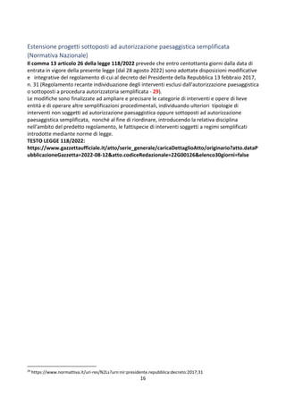 16
Estensione progetti sottoposti ad autorizzazione paesaggistica semplificata
(Normativa Nazionale)
Il comma 13 articolo 26 della legge 118/2022 prevede che entro centottanta giorni dalla data di
entrata in vigore della presente legge (dal 28 agosto 2022) sono adottate disposizioni modificative
e integrative del regolamento di cui al decreto del Presidente della Repubblica 13 febbraio 2017,
n. 31 (Regolamento recante individuazione degli interventi esclusi dall'autorizzazione paesaggistica
o sottoposti a procedura autorizzatoria semplificata - 29).
Le modifiche sono finalizzate ad ampliare e precisare le categorie di interventi e opere di lieve
entità e di operare altre semplificazioni procedimentali, individuando ulteriori tipologie di
interventi non soggetti ad autorizzazione paesaggistica oppure sottoposti ad autorizzazione
paesaggistica semplificata, nonché al fine di riordinare, introducendo la relativa disciplina
nell'ambito del predetto regolamento, le fattispecie di interventi soggetti a regimi semplificati
introdotte mediante norme di legge.
TESTO LEGGE 118/2022:
https://www.gazzettaufficiale.it/atto/serie_generale/caricaDettaglioAtto/originario?atto.dataP
ubblicazioneGazzetta=2022-08-12&atto.codiceRedazionale=22G00126&elenco30giorni=false
29
https://www.normattiva.it/uri-res/N2Ls?urn:nir:presidente.repubblica:decreto:2017;31
 