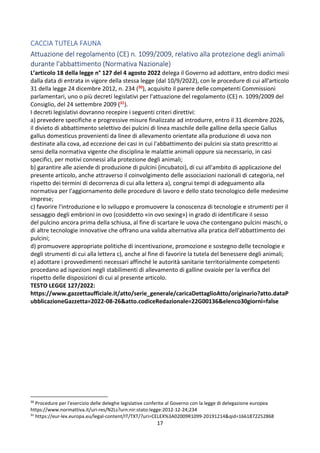 17
CACCIA TUTELA FAUNA
Attuazione del regolamento (CE) n. 1099/2009, relativo alla protezione degli animali
durante l'abbattimento (Normativa Nazionale)
L’articolo 18 della legge n° 127 del 4 agosto 2022 delega il Governo ad adottare, entro dodici mesi
dalla data di entrata in vigore della stessa legge (dal 10/9/2022), con le procedure di cui all'articolo
31 della legge 24 dicembre 2012, n. 234 (30), acquisito il parere delle competenti Commissioni
parlamentari, uno o più decreti legislativi per l'attuazione del regolamento (CE) n. 1099/2009 del
Consiglio, del 24 settembre 2009 (31).
I decreti legislativi dovranno recepire i seguenti criteri direttivi:
a) prevedere specifiche e progressive misure finalizzate ad introdurre, entro il 31 dicembre 2026,
il divieto di abbattimento selettivo dei pulcini di linea maschile delle galline della specie Gallus
gallus domesticus provenienti da linee di allevamento orientate alla produzione di uova non
destinate alla cova, ad eccezione dei casi in cui l'abbattimento dei pulcini sia stato prescritto ai
sensi della normativa vigente che disciplina le malattie animali oppure sia necessario, in casi
specifici, per motivi connessi alla protezione degli animali;
b) garantire alle aziende di produzione di pulcini (incubatoi), di cui all'ambito di applicazione del
presente articolo, anche attraverso il coinvolgimento delle associazioni nazionali di categoria, nel
rispetto dei termini di decorrenza di cui alla lettera a), congrui tempi di adeguamento alla
normativa per l'aggiornamento delle procedure di lavoro e dello stato tecnologico delle medesime
imprese;
c) favorire l'introduzione e lo sviluppo e promuovere la conoscenza di tecnologie e strumenti per il
sessaggio degli embrioni in ovo (cosiddetto «in ovo sexing») in grado di identificare il sesso
del pulcino ancora prima della schiusa, al fine di scartare le uova che contengano pulcini maschi, o
di altre tecnologie innovative che offrano una valida alternativa alla pratica dell'abbattimento dei
pulcini;
d) promuovere appropriate politiche di incentivazione, promozione e sostegno delle tecnologie e
degli strumenti di cui alla lettera c), anche al fine di favorire la tutela del benessere degli animali;
e) adottare i provvedimenti necessari affinché le autorità sanitarie territorialmente competenti
procedano ad ispezioni negli stabilimenti di allevamento di galline ovaiole per la verifica del
rispetto delle disposizioni di cui al presente articolo.
TESTO LEGGE 127/2022:
https://www.gazzettaufficiale.it/atto/serie_generale/caricaDettaglioAtto/originario?atto.dataP
ubblicazioneGazzetta=2022-08-26&atto.codiceRedazionale=22G00136&elenco30giorni=false
30
Procedure per l'esercizio delle deleghe legislative conferite al Governo con la legge di delegazione europea
https://www.normattiva.it/uri-res/N2Ls?urn:nir:stato:legge:2012-12-24;234
31
https://eur-lex.europa.eu/legal-content/IT/TXT/?uri=CELEX%3A02009R1099-20191214&qid=1661872252868
 