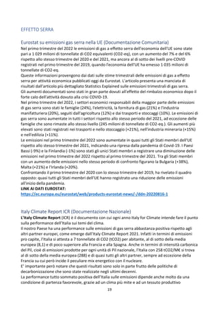 19
EFFETTO SERRA
Eurostat su emissioni gas serra nella UE (Documentazione Comunitaria)
Nel primo trimestre del 2022 le emissioni di gas a effetto serra dell'economia dell'UE sono state
pari a 1 029 milioni di tonnellate di CO2 equivalenti (CO2-eq), con un aumento del 7% e del 6%
rispetto allo stesso trimestre del 2020 e del 2021, ma ancora al di sotto dei livelli pre-COVID
registrati nel primo trimestre del 2019, quando l'economia dell'UE ha emesso 1 035 milioni di
tonnellate di CO2-eq.
Queste informazioni provengono dai dati sulle stime trimestrali delle emissioni di gas a effetto
serra per attività economica pubblicati oggi da Eurostat. L'articolo presenta una manciata di
risultati dall'articolo più dettagliato Statistics Explained sulle emissioni trimestrali di gas serra.
Gli aumenti documentati sono stati in gran parte dovuti all'effetto del rimbalzo economico dopo il
forte calo dell'attività dovuto alla crisi COVID-19.
Nel primo trimestre del 2022, i settori economici responsabili della maggior parte delle emissioni
di gas serra sono stati le famiglie (24%), l'elettricità, la fornitura di gas (21%) e l'industria
manifatturiera (20%), seguiti dall'agricoltura (12%) e dai trasporti e stoccaggi (10%). Le emissioni di
gas serra sono aumentate in tutti i settori rispetto allo stesso periodo del 2021, ad eccezione delle
famiglie che sono rimaste allo stesso livello (245 milioni di tonnellate di CO2-eq.). Gli aumenti più
elevati sono stati registrati nei trasporti e nello stoccaggio (+21%), nell'industria mineraria (+15%)
e nell'edilizia (+11%).
Le emissioni nel primo trimestre del 2022 sono aumentate in quasi tutti gli Stati membri dell'UE
rispetto allo stesso trimestre del 2021, indicando una ripresa dalla pandemia di Covid-19. I Paesi
Bassi (-9%) e la Finlandia (-1%) sono stati gli unici Stati membri a registrare una diminuzione delle
emissioni nel primo trimestre del 2022 rispetto al primo trimestre del 2021. Tra gli Stati membri
con un aumento delle emissioni nello stesso periodo di confronto figurano la Bulgaria (+38%),
Malta (+21%) e l'Irlanda (+20%).
Confrontando il primo trimestre del 2020 con lo stesso trimestre del 2019, ha rivelato il quadro
opposto: quasi tutti gli Stati membri dell'UE hanno registrato una riduzione delle emissioni
all'inizio della pandemia.
LINK AI DATI EUROSTAT:
https://ec.europa.eu/eurostat/web/products-eurostat-news/-/ddn-20220816-1
Italy Climate Report ICR (Documentazione Nazionale)
L’Italy Climate Report (ICR) è il documento con cui ogni anno Italy for Climate intende fare il punto
sulla performance dell’Italia sui temi del clima.
Il nostro Paese ha una performance sulle emissioni di gas serra abbastanza positiva rispetto agli
altri partner europei, come emerge dall’Italy Climate Report 2021. Infatti in termini di emissioni
pro capite, l’Italia si attesta a 7 tonnellate di CO2 (tCO2) per abitante, al di sotto della media
europea (8,1) e di poco superiore alla Francia e alla Spagna. Anche in termini di intensità carbonica
del Pil, cioè di emissioni prodotte per ogni unità di Pil nazionale, l’Italia con 258 tCO2/M€ si trova
al di sotto della media europea (288) e di quasi tutti gli altri partner, sempre ad eccezione della
Francia su cui però incide il peculiare mix energetico con il nucleare.
E’ importante però notare che questi risultati sono solo in parte frutto delle politiche di
decarbonizzazione che sono state realizzate negli ultimi decenni.
La performance tutto sommato positiva dell’Italia sulle emissioni dipende anche molto da una
condizione di partenza favorevole, grazie ad un clima più mite e ad un tessuto produttivo
 
