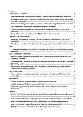 2
Sommario
ACQUA TUTELA E GESTIONE......................................................................................................................... 5
Indirizzi operativi per attuare le prescrizioni per il riutilizzo dell’acqua (Normativa Comunitaria) ...... 5
Costruzione, manutenzione e messa in sicurezza delle dighe, nonché di controllo sul loro esercizio
(Normativa Nazionale).............................................................................................................................. 6
Rafforzamento della governance della gestione del servizio idrico integrato (Normativa Nazionale). 7
Stato di emergenza preventivo da deficit idrico (Normativa Nazionale) ............................................... 8
Procedure di assegnazione delle concessioni di grande derivazione idroelettrica (Normativa
Nazionale) ................................................................................................................................................. 8
Delega al Governo in materia di servizi pubblici locali (Normativa Nazionale) ................................... 10
AREE PROTETTE BIODIVERSITÀ .................................................................................................................. 12
Modalità di ripartizione del Fondo per il controllo delle specie esotiche invasive (Normativa
Nazionale) ............................................................................................................................................... 12
Piano d'azione per ridurre l'introduzione in natura di specie aliene invasive (Normativa Nazionale)12
ARIA............................................................................................................................................................. 13
La disaggregazione a livello provinciale dell’inventario nazionale delle emissioni (Documentazione
Nazionale) ............................................................................................................................................... 13
BENI PAESAGGISTICI E CULTURALI............................................................................................................. 15
Approvazione del quinto aggiornamento all'Elenco nazionale degli alberi monumentali d'Italia
(Normativa Nazionale)............................................................................................................................ 15
Estensione progetti sottoposti ad autorizzazione paesaggistica semplificata (Normativa Nazionale)16
CACCIA TUTELA FAUNA .............................................................................................................................. 17
Attuazione del regolamento (CE) n. 1099/2009, relativo alla protezione degli animali durante
l'abbattimento (Normativa Nazionale).................................................................................................. 17
ECOCERTIFICAZIONI.................................................................................................................................... 18
Misure per favorire introduzione sistemi eco-certificazione nel trattamento RAEE (Normativa
Nazionale) ............................................................................................................................................... 18
EFFETTO SERRA ........................................................................................................................................... 19
Eurostat su emissioni gas serra nella UE (Documentazione Comunitaria)........................................... 19
Italy Climate Report ICR (Documentazione Nazionale)......................................................................... 19
Proposta di Regolamento UE di istituzione del Fondo sociale per il clima (Documentazione
Comunitaria) ........................................................................................................................................... 20
ENERGIA ...................................................................................................................................................... 22
REPowerEU: le città e le regioni accelerano la transizione energetica (Documentazione Comuntaria)
................................................................................................................................................................. 22
Nuova Direttiva efficienza energetica: proposta di sportelli unici (Documentazione Comunitaria)... 22
Nuova direttiva energie rinnovabili: ruolo degli enti locali (Documentazione Comunitaria).............. 23
Misure coordinate di riduzione della domanda di gas (Normativa Comunitaria)................................ 24
PNRR: Promozione di un teleriscaldamento efficiente (Normativa Nazionale)................................... 24
 