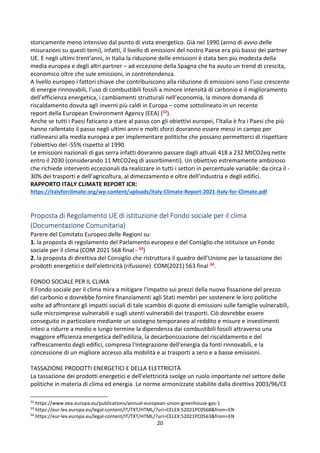 20
storicamente meno intensivo dal punto di vista energetico. Già nel 1990 (anno di avvio delle
misurazioni su questi temi), infatti, il livello di emissioni del nostro Paese era più basso dei partner
UE. E negli ultimi trent’anni, in Italia la riduzione delle emissioni è stata ben più modesta della
media europea e degli altri partner – ad eccezione della Spagna che ha avuto un trend di crescita,
economico oltre che sule emissioni, in controtendenza.
A livello europeo i fattori chiave che contribuiscono alla riduzione di emissioni sono l’uso crescente
di energie rinnovabili, l’uso di combustibili fossili a minore intensità di carbonio e il miglioramento
dell’efficienza energetica, i cambiamenti strutturali nell’economia, la minore domanda di
riscaldamento dovuta agli inverni più caldi in Europa – come sottolineato in un recente
report della European Environment Agency (EEA) (32).
Anche se tutti i Paesi faticano a stare al passo con gli obiettivi europei, l’Italia è fra i Paesi che più
hanno rallentato il passo negli ultimi anni e molti sforzi dovranno essere messi in campo per
riallinearsi alla media europea e per implementare politiche che possano permetterci di rispettare
l’obiettivo del -55% rispetto al 1990.
Le emissioni nazionali di gas serra infatti dovranno passare dagli attuali 418 a 232 MtCO2eq nette
entro il 2030 (considerando 11 MtCO2eq di assorbimenti). Un obiettivo estremamente ambizioso
che richiede interventi eccezionali da realizzare in tutti i settori in percentuale variabile: da circa il -
30% dei trasporti e dell’agricoltura, al dimezzamento e oltre dell’industria e degli edifici.
RAPPORTO ITALY CLIMATE REPORT ICR:
https://italyforclimate.org/wp-content/uploads/Italy-Climate-Report-2021-Italy-for-Climate.pdf
Proposta di Regolamento UE di istituzione del Fondo sociale per il clima
(Documentazione Comunitaria)
Parere del Comitato Europeo delle Regioni su:
1. la proposta di regolamento del Parlamento europeo e del Consiglio che istituisce un Fondo
sociale per il clima (COM 2021 568 final - 33)
2. la proposta di direttiva del Consiglio che ristruttura il quadro dell’Unione per la tassazione dei
prodotti energetici e dell’elettricità (rifusione) COM(2021) 563 final 34.
FONDO SOCIALE PER IL CLIMA
Il Fondo sociale per il clima mira a mitigare l'impatto sui prezzi della nuova fissazione del prezzo
del carbonio e dovrebbe fornire finanziamenti agli Stati membri per sostenere le loro politiche
volte ad affrontare gli impatti sociali di tale scambio di quote di emissioni sulle famiglie vulnerabili,
sulle microimprese vulnerabili e sugli utenti vulnerabili dei trasporti. Ciò dovrebbe essere
conseguito in particolare mediante un sostegno temporaneo al reddito e misure e investimenti
intesi a ridurre a medio e lungo termine la dipendenza dai combustibili fossili attraverso una
maggiore efficienza energetica dell'edilizia, la decarbonizzazione del riscaldamento e del
raffrescamento degli edifici, compresa l'integrazione dell'energia da fonti rinnovabili, e la
concessione di un migliore accesso alla mobilità e ai trasporti a zero e a basse emissioni.
TASSAZIONE PRODOTTI ENERGETICI E DELLA ELETTRICITÀ
La tassazione dei prodotti energetici e dell'elettricità svolge un ruolo importante nel settore delle
politiche in materia di clima ed energia. Le norme armonizzate stabilite dalla direttiva 2003/96/CE
32
https://www.eea.europa.eu/publications/annual-european-union-greenhouse-gas-1
33
https://eur-lex.europa.eu/legal-content/IT/TXT/HTML/?uri=CELEX:52021PC0568&from=EN
34
https://eur-lex.europa.eu/legal-content/IT/TXT/HTML/?uri=CELEX:52021PC0563&from=EN
 