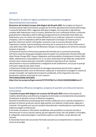 22
ENERGIA
REPowerEU: le città e le regioni accelerano la transizione energetica
(Documentazione Comuntaria)
Risoluzione del Comitato Europeo delle Regioni del 28 aprile 2022 che accoglie con favore le
iniziative previste dalla Commissione europea per far fronte agli attuali prezzi elevati dell’energia,
in aumento dall’estate 2021 e aggravati dalla guerra illegale, non provocata e ingiustificata
condotta dalla Federazione russa in Ucraina; sottolinea che non è sufficiente limitarsi a eliminare
gradualmente la dipendenza dell’UE dall’approvvigionamento di combustibili fossili dalla sola
Federazione russa, ma ritiene che il piano REPowerEU sia un modo per accelerare la transizione
energetica, ridurre la dipendenza dell’UE dalle importazioni di energia e di materie prime in
generale e diminuire quindi i rischi politici, economici e per la sicurezza derivanti da tali
importazioni; tuttavia, esprime profondo rammarico per la mancanza di un chiaro riferimento al
ruolo delle città e delle regioni sia nell’affrontare l’attuale crisi energetica che nel fornire soluzioni
durature al riguardo.
La Risoluzione esprime la forte preoccupazione del Comitato per le conclusioni presentate
nell’ultima relazione del gruppo intergovernativo di esperti sul cambiamento climatico (IPCC) dal
titolo Climate Change 2022: Impacts, Adaptation and Vulnerability («Cambiamenti climatici 2022:
effetti, adattamento e vulnerabilità») (1), in cui viene confermato che gli effetti dei cambiamenti
climatici sono in buona parte già irreversibili; sottolinea l’importanza di non ritardare
ulteriormente le misure di adattamento e mitigazione di tali cambiamenti, misure per le quali gli
enti locali e regionali sono attori chiave.
La Risoluzione chiede alla Commissione di coinvolgere pienamente gli enti locali e regionali
nell’individuazione delle «zone di riferimento» adatte per la realizzazione di progetti in materia di
energie rinnovabili, nel rispetto del principio di sussidiarietà, al fine di garantire che siano
pienamente conformi al principio di «non nuocere».
TESTO RISOLUZIONE 28/4/2022:
https://eur-lex.europa.eu/legal-content/IT/TXT/HTML/?uri=CELEX:52022XR1800&from=IT
Nuova Direttiva efficienza energetica: proposta di sportelli unici (Documentazione
Comunitaria)
Il Comitato Europeo delle Regioni con un parere del 28 aprile 2022 relativo alla proposta di
modifica della Direttiva sulla efficienza energetica ha formulato un emendamento che prevede la
introduzione di sportelli unici per la efficienza energetica.
Secondo l’emendamento presentato gli Stati membri collaborano con le autorità competenti e i
portatori di interessi privati per istituire degli sportelli unici dedicati a livello locale, regionale o
nazionale. Tali sportelli unici sono di carattere intersettoriale e interdisciplinare e permettono di
elaborare progetti a livello locale:
1. fornendo consulenza e informazioni semplificate sulle possibilità e le soluzioni tecniche e
finanziarie per le micro e piccole imprese, gli enti regionali e locali, altri enti pubblici e le famiglie;
2. collegando i potenziali progetti, in particolare quelli su scala ridotta, con gli operatori del
mercato;
3. favorendo l’azione dei consumatori fornendo consulenza sul comportamento in materia di
consumo di energia;
 